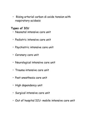 • Rising arterial carbon di oxide tension with
respiratory acidosis
Types of ICU
• Neonatal intensive care unit
• Pediatric intensive care unit
• Psychiatric intensive care unit
• Coronary care unit
• Neurological intensive care unit
• Trauma intensive care unit
• Post anesthesia care unit
• High dependency unit
• Surgical intensive care unit
• Out of hospital ICU- mobile intensive care unit
 