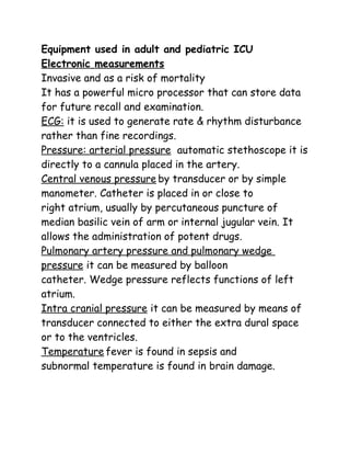 Equipment used in adult and pediatric ICU
Electronic measurements
Invasive and as a risk of mortality
It has a powerful micro processor that can store data
for future recall and examination.
ECG: it is used to generate rate & rhythm disturbance
rather than fine recordings.
Pressure: arterial pressure automatic stethoscope it is
directly to a cannula placed in the artery.
Central venous pressure by transducer or by simple
manometer. Catheter is placed in or close to
right atrium, usually by percutaneous puncture of
median basilic vein of arm or internal jugular vein. It
allows the administration of potent drugs.
Pulmonary artery pressure and pulmonary wedge
pressure it can be measured by balloon
catheter. Wedge pressure reflects functions of left
atrium.
Intra cranial pressure it can be measured by means of
transducer connected to either the extra dural space
or to the ventricles.
Temperature fever is found in sepsis and
subnormal temperature is found in brain damage.
 