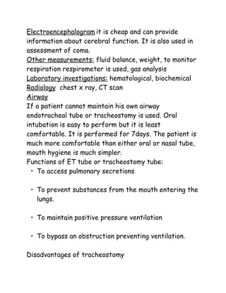 Electroencephalogram it is cheap and can provide
information about cerebral function. It is also used in
assessment of coma.
Other measurements: fluid balance, weight, to monitor
respiration respirometer is used, gas analysis
Laboratory investigations: hematological, biochemical
Radiology chest x ray, CT scan
Airway
If a patient cannot maintain his own airway
endotracheal tube or tracheostomy is used. Oral
intubation is easy to perform but it is least
comfortable. It is performed for 7days. The patient is
much more comfortable than either oral or nasal tube,
mouth hygiene is much simpler.
Functions of ET tube or tracheostomy tube:
• To access pulmonary secretions
• To prevent substances from the mouth entering the
lungs.
• To maintain positive pressure ventilation
• To bypass an obstruction preventing ventilation.
Disadvantages of tracheostomy
 