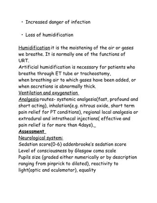 • Increased danger of infection
• Loss of humidification
Humidification it is the moistening of the air or gases
we breathe. It is normally one of the functions of
URT.
Artificial humidification is necessary for patients who
breathe through ET tube or tracheostomy,
when breathing air to which gases have been added, or
when secretions is abnormally thick.
Ventilation and oxygenation
Analgesia routes- systemic analgesia(fast, profound and
short acting), inhalation(e.g. nitrous oxide, short term
pain relief for PT conditions), regional local analgesia or
extradural and intrathecal injections( effective and
pain relief is for more than 4days).
Assessment
Neurological system:
Sedation score(0-6) addenbrooke’s sedation score
Level of consciousness by Glasgow coma scale
Pupils size (graded either numerically or by description
ranging from pinprick to dilated), reactivity to
light(optic and oculomotor), equality
 