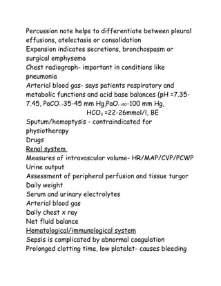 Percussion note helps to differentiate between pleural
effusions, atelectasis or consolidation
Expansion indicates secretions, bronchospasm or
surgical emphysema
Chest radiograph- important in conditions like
pneumonia
Arterial blood gas- says patients respiratory and
metabolic functions and acid base balances (pH =7.35-
7.45, PaCO2 =35-45 mm Hg,PaO2 =80-100 mm Hg,
HCO3 =22-26mmol/l, BE
Sputum/hemoptysis - contraindicated for
physiotherapy
Drugs
Renal system
Measures of intravascular volume- HR/MAP/CVP/PCWP
Urine output
Assessment of peripheral perfusion and tissue turgor
Daily weight
Serum and urinary electrolytes
Arterial blood gas
Daily chest x ray
Net fluid balance
Hematological/immunological system
Sepsis is complicated by abnormal coagulation
Prolonged clotting time, low platelet- causes bleeding
 