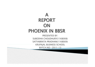 A
   REPORT
     ON
PHOENIX IN BBSR
        PRESENTED BY:
 SUBODHA CHOUDHURY(11KB008)
 SATYABRATA PRADHAN(11KB009)
   KRUPAJAL BUSINESS SCHOOL
      BATCH.NO:-2011-13
 