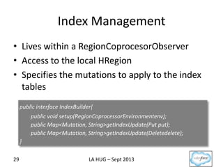 Index Management
29
• Lives within a RegionCoprocesorObserver
• Access to the local HRegion
• Specifies the mutations to apply to the index
tables
public interface IndexBuilder{
public void setup(RegionCoprocessorEnvironmentenv);
public Map<Mutation, String>getIndexUpdate(Put put);
public Map<Mutation, String>getIndexUpdate(Deletedelete);
}
LA HUG – Sept 2013
 