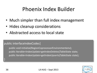 Phoenix Index Builder
• Much simpler than full index management
• Hides cleanup considerations
• Abstracted access to local state
LA HUG – Sept 201338
public interfaceIndexCodec{
public void initialize(RegionCoprocessorEnvironmentenv);
public Iterable<IndexUpdate>getIndexDeletes(TableState state;
public Iterable<IndexUpdate>getIndexUpserts(TableState state);
}
 