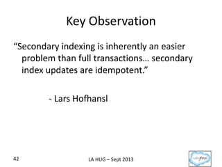 Key Observation
“Secondary indexing is inherently an easier
problem than full transactions… secondary
index updates are idempotent.”
- Lars Hofhansl
42 LA HUG – Sept 2013
 