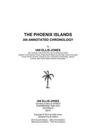 THE PHOENIX ISLANDS
AN ANNOTATED CHRONOLOGY
by

IAN ELLIS-JONES
BA, LLB (Syd), LLM, PhD (UTS), DD, Dip Relig Stud (LCIS)
Solicitor of the Supreme Court of New South Wales and the High Court of Australia
Former Senior Lecturer, Faculty of Law, University of Technology, Sydney
Lecturer, New South Wales Institute of Psychiatry

IAN ELLIS-JONES
12A NULLA NULLA STREET
TURRAMURRA NSW 2074
AUSTRALIA

2014
Copyright © 2014 Ian Ellis-Jones
Updated Fourth Edition
2014 (Fourth Edition) 2002 (Third Edition)
1990 (Second Edition) 1979 (First Edition)
All Rights Reserved

Email: ian.ellis-jones@hotmail.com
1

 