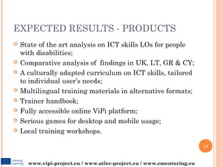 EXPECTED RESULTS - PRODUCTS
   State of the art analysis on ICT skills LOs for people
    with disabilities;
   Comparative analysis of findings in UK, LT, GR & CY;
   A culturally adapted curriculum on ICT skills, tailored
    to individual user’s needs;
   Multilingual training materials in alternative formats;
   Trainer handbook;
   Fully accessible online ViPi platform;
   Serious games for desktop and mobile usage;
   Local training workshops.

                                                                       11


      www.vipi-project.eu / www.atlec-project.eu / www.ementoring.eu
 