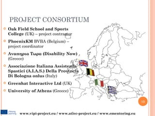 PROJECT CONSORTIUM
   Oak Field School and Sports
    College (UK) – project contractor
   PhoenixKM BVBA (Belgium) –
    project coordinator
   Αναπηρια Τωρα (Disability Now)
    (Greece)
   Associazione Italiana Assistenza
    Spastici (A.I.A.S.) Della Provincia
    Di Bologna onlus (Italy)
   Greenhat Interactive Ltd (UK)
   University of Athens (Greece)

                                                                          15


         www.vipi-project.eu / www.atlec-project.eu / www.ementoring.eu
 