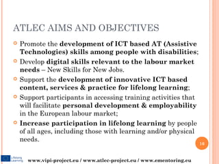 ATLEC AIMS AND OBJECTIVES
   Promote the development of ICT based AT (Assistive
    Technologies) skills among people with disabilities;
   Develop digital skills relevant to the labour market
    needs – New Skills for New Jobs.
   Support the development of innovative ICT based
    content, services & practice for lifelong learning;
   Support participants in accessing training activities that
    will facilitate personal development & employability
    in the European labour market;
   Increase participation in lifelong learning by people
    of all ages, including those with learning and/or physical
    needs.
                                                                       16


      www.vipi-project.eu / www.atlec-project.eu / www.ementoring.eu
 