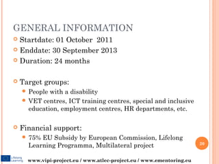GENERAL INFORMATION
 Startdate: 01 October 2011
 Enddate: 30 September 2013

 Duration: 24 months



   Target groups:
     People with a disability
     VET centres, ICT training centres, special and inclusive
      education, employment centres, HR departments, etc.

   Financial support:
     75% EU Subsidy by European Commission, Lifelong
                                                                       20
      Learning Programma, Multilateral project

      www.vipi-project.eu / www.atlec-project.eu / www.ementoring.eu
 