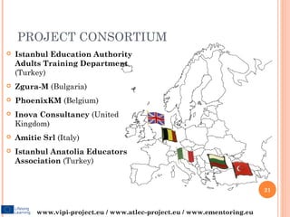 PROJECT CONSORTIUM
   Istanbul Education Authority
    Adults Training Department
    (Turkey)
   Zgura-M (Bulgaria)
   PhoenixKM (Belgium)
   Inova Consultancy (United
    Kingdom)
   Amitie Srl (Italy)
   Istanbul Anatolia Educators
    Association (Turkey)


                                                                           21


          www.vipi-project.eu / www.atlec-project.eu / www.ementoring.eu
 