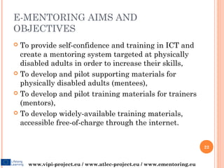 E-MENTORING AIMS AND
OBJECTIVES
 To provide self-confidence and training in ICT and
  create a mentoring system targeted at physically
  disabled adults in order to increase their skills,
 To develop and pilot supporting materials for
  physically disabled adults (mentees),
 To develop and pilot training materials for trainers
  (mentors),
 To develop widely-available training materials,
  accessible free-of-charge through the internet.


                                                                     22


    www.vipi-project.eu / www.atlec-project.eu / www.ementoring.eu
 