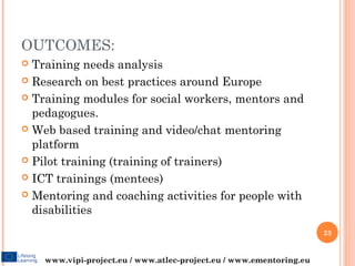 OUTCOMES:
 Training needs analysis
 Research on best practices around Europe

 Training modules for social workers, mentors and
  pedagogues.
 Web based training and video/chat mentoring
  platform
 Pilot training (training of trainers)

 ICT trainings (mentees)

 Mentoring and coaching activities for people with
  disabilities
                                                                     23


    www.vipi-project.eu / www.atlec-project.eu / www.ementoring.eu
 