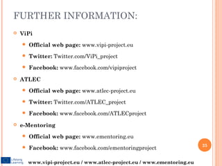 FURTHER INFORMATION:
   ViPi
       Official web page: www.vipi-project.eu
       Twitter: Twitter.com/ViPi_project
       Facebook: www.facebook.com/vipiproject
   ATLEC
       Official web page: www.atlec-project.eu
       Twitter: Twitter.com/ATLEC_project
       Facebook: www.facebook.com/ATLECproject
   e-Mentoring
       Official web page: www.ementoring.eu
                                                                         25
       Facebook: www.facebook.com/ementoringproject

        www.vipi-project.eu / www.atlec-project.eu / www.ementoring.eu
 
