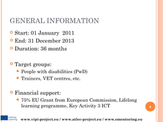 GENERAL INFORMATION
 Start: 01 January 2011
 End: 31 December 2013

 Duration: 36 months



   Target groups:
     People with disabilities (PwD)
     Trainers, VET centres, etc.


   Financial support:
     75%  EU Grant from European Commission, Lifelong
      learning programme, Key Activity 3 ICT                           6


      www.vipi-project.eu / www.atlec-project.eu / www.ementoring.eu
 