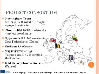 PROJECT CONSORTIUM
   Nottingham Trent
    University (United Kingdom)
    – project contractor
   PhoenixKM BVBA (Belgium)
    – project coordinator
   Hypertech S.A. Informatics &
    New Technologies (Greece)
   Steficon SA (Greece)
   VŠĮ HITECO – High
    Technologies for Cooperation
    (Lithuania)
   G.M Eurocy Innovations Ltd
                                                                          7
    (Cyprus)

         www.vipi-project.eu / www.atlec-project.eu / www.ementoring.eu
 