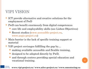 VIPI VISION
   ICT provide alternative and creative solutions for the
    employment of PwD
   PwD can benefit enormously from digital competences
      core life and employability skills (see Lisbon Objectives)
      Recent studies (www.accessible-project.eu,
       www.aegis-project.eu)
   Main barrier is the lack of specific training support or
    material
   ViPi project envisages fulfilling the gap by…
      making available accessible and flexible training,
      designed to be adopted directly by PwD,
      and through centres providing special education and
       vocational training.                                            9


      www.vipi-project.eu / www.atlec-project.eu / www.ementoring.eu
 