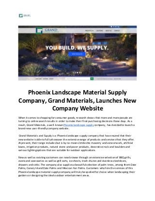 Phoenix Landscape Material Supply 
Company, Grand Materials, Launches New 
Company Website 
When it comes to shopping for consumer goods, research shows that more and more people are 
turning to online search results in order to make their final purchasing decisions these days. As a 
result, Grand Materials, a well-known Phoenix landscape supply company, has decided to launch a 
brand-new user-friendly company website. 
Grand Materials and Supply is a Phoenix landscape supply company that has ensured that their 
new website is able to fully showcase the extensive range of products and services that they offer. 
At present, their range includes but is by no means limited to masonry and veneer work, artificial 
lawns, irrigation products, natural stone and paver products, decorative rock and boulders and 
various lighting options that are suitable for outdoor applications. 
New as well as existing customers can now browse through an extensive selection of BBQ grills, 
ovens and accessories as well as grill carts, ice chests, trash chutes and stainless steel doors, 
drawers and sinks. The company also supplies a beautiful selection of palm trees, among them Date 
Palms, Canary Island Date Palms and Mexican Fan Palms. Customers who hire the services of this 
Phoenix landscape material supply company will truly be spoiled for choice when landscaping their 
gardens or designing the ideal outdoor entertainment areas. 
 