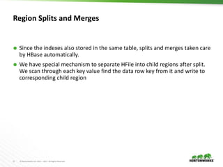 11 © Hortonworks Inc. 2011 – 2017. All Rights Reserved
Region Splits and Merges
 Since the indexes also stored in the same table, splits and merges taken care
by HBase automatically.
 We have special mechanism to separate HFile into child regions after split.
We scan through each key value find the data row key from it and write to
corresponding child region
 