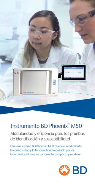 Instrumento BD Phoenix™
M50
Modularidad y eficiencia para las pruebas
de identificación y susceptibilidad
El nuevo sistema BD Phoenix™
M50 ofrece el rendimiento,
la conectividad y la funcionalidad requerida por los
laboratorios clínicos en un formato compacto y modular.
 