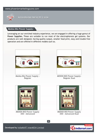 Medox-Bio Power Supply:

Leveraging on our enriched industry experience, we are engaged in offering a huge gamut of
Power Supplies. These are suitable to run most of the electrophoresis gel systems. Our
products are well designed, having quality output, smaller food print, easy and trouble free
operation and are offered in different models such as.




         Medox-Bio Power Supply -                      MEDOX-BIO Power Supply-
                 Regular                                    Regular Dual




         MEDOX-BIO Power Supply                        MEDOX-BIO Power Supply
            300 - Advanced                               300 - Advanced Dual
 