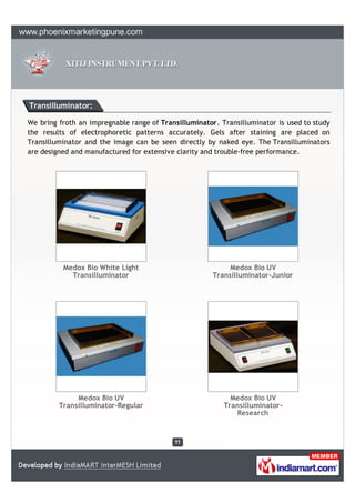 Transilluminator:

We bring froth an impregnable range of Transilluminator. Transilluminator is used to study
the results of electrophoretic patterns accurately. Gels after staining are placed on
Transilluminator and the image can be seen directly by naked eye. The Transilluminators
are designed and manufactured for extensive clarity and trouble-free performance.




          Medox Bio White Light                             Medox Bio UV
            Transilluminator                           Transilluminator-Junior




              Medox Bio UV                                  Medox Bio UV
         Transilluminator-Regular                         Transilluminator-
                                                             Research
 