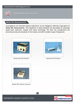 Medox Bio Measurements:

Leveraging on our enriched industry experience, we are engaged in offering a huge gamut of
Medox Bio measurements. This Equipment is being designed and developed by using high
grade basic materials, coupled with latest technology. We take into consideration the
prevailing trends and standards of the industry and offer suitable range of Equipment.




           Medox Bio Gel Rocker                          Medox Bio PH Meter




        Medox Bio Colony Counter
 