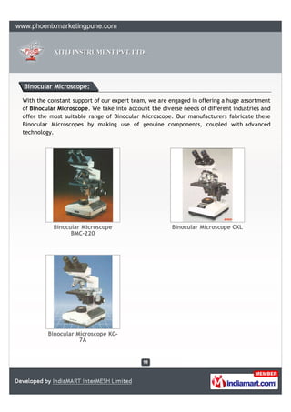 Binocular Microscope:

With the constant support of our expert team, we are engaged in offering a huge assortment
of Binocular Microscope. We take into account the diverse needs of different industries and
offer the most suitable range of Binocular Microscope. Our manufacturers fabricate these
Binocular Microscopes by making use of genuine components, coupled with advanced
technology.




           Binocular Microscope                       Binocular Microscope CXL
                 BMC-220




         Binocular Microscope KG-
                    7A
 