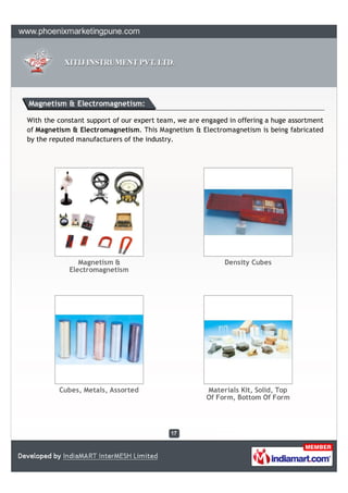 Magnetism & Electromagnetism:

With the constant support of our expert team, we are engaged in offering a huge assortment
of Magnetism & Electromagnetism. This Magnetism & Electromagnetism is being fabricated
by the reputed manufacturers of the industry.




               Magnetism &                                  Density Cubes
            Electromagnetism




         Cubes, Metals, Assorted                      Materials Kit, Solid, Top
                                                      Of Form, Bottom Of Form
 