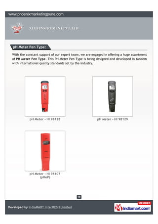 pH Meter Pen Type:

With the constant support of our expert team, we are engaged in offering a huge assortment
of PH Meter Pen Type. This PH Meter Pen Type is being designed and developed in tandem
with international quality standards set by the industry.




           pH Meter - HI 98128                          pH Meter - HI 98129




           pH Meter - HI 98107
                 (pHeP)
 
