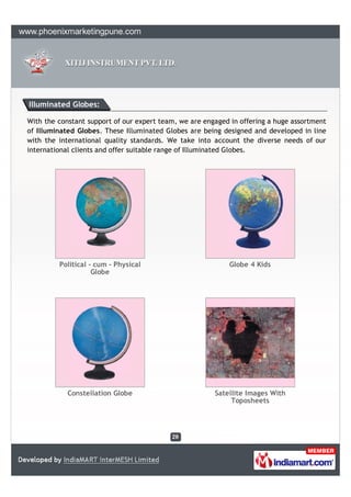 Illuminated Globes:

With the constant support of our expert team, we are engaged in offering a huge assortment
of Illuminated Globes. These Illuminated Globes are being designed and developed in line
with the international quality standards. We take into account the diverse needs of our
international clients and offer suitable range of Illuminated Globes.




         Political - cum - Physical                         Globe 4 Kids
                    Globe




            Constellation Globe                         Satellite Images With
                                                             Toposheets
 