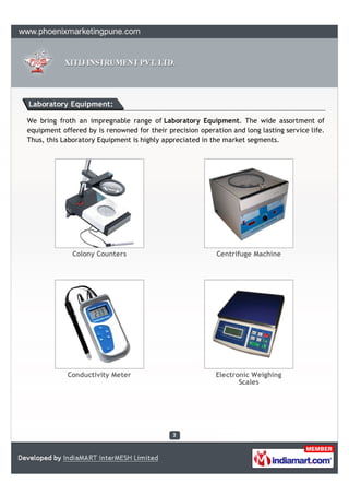 Laboratory Equipment:

We bring froth an impregnable range of Laboratory Equipment. The wide assortment of
equipment offered by is renowned for their precision operation and long lasting service life.
Thus, this Laboratory Equipment is highly appreciated in the market segments.




              Colony Counters                              Centrifuge Machine




            Conductivity Meter                             Electronic Weighing
                                                                  Scales
 