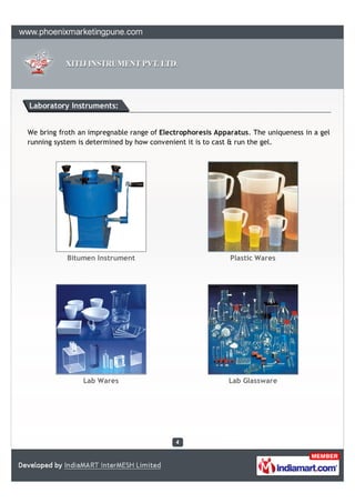 Laboratory Instruments:


We bring froth an impregnable range of Electrophoresis Apparatus. The uniqueness in a gel
running system is determined by how convenient it is to cast & run the gel.




           Bitumen Instrument                              Plastic Wares




                Lab Wares                                  Lab Glassware
 