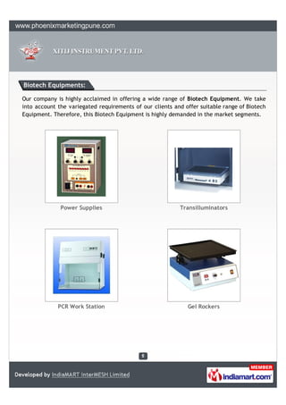 Biotech Equipments:

Our company is highly acclaimed in offering a wide range of Biotech Equipment. We take
into account the variegated requirements of our clients and offer suitable range of Biotech
Equipment. Therefore, this Biotech Equipment is highly demanded in the market segments.




              Power Supplies                              Transilluminators




             PCR Work Station                                Gel Rockers
 