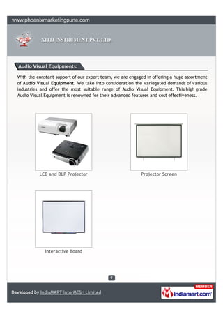 Audio Visual Equipments:

With the constant support of our expert team, we are engaged in offering a huge assortment
of Audio Visual Equipment. We take into consideration the variegated demands of various
industries and offer the most suitable range of Audio Visual Equipment. This high grade
Audio Visual Equipment is renowned for their advanced features and cost effectiveness.




          LCD and DLP Projector                           Projector Screen




             Interactive Board
 