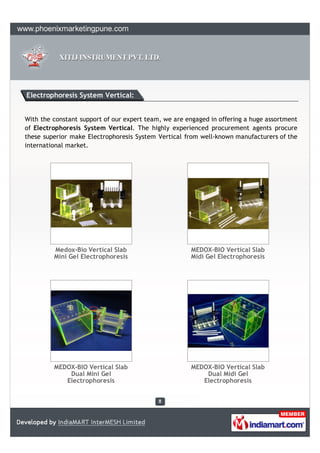 Electrophoresis System Vertical:


With the constant support of our expert team, we are engaged in offering a huge assortment
of Electrophoresis System Vertical. The highly experienced procurement agents procure
these superior make Electrophoresis System Vertical from well-known manufacturers of the
international market.




         Medox-Bio Vertical Slab                      MEDOX-BIO Vertical Slab
         Mini Gel Electrophoresis                     Midi Gel Electrophoresis




         MEDOX-BIO Vertical Slab                      MEDOX-BIO Vertical Slab
             Dual Mini Gel                                Dual Midi Gel
            Electrophoresis                              Electrophoresis
 