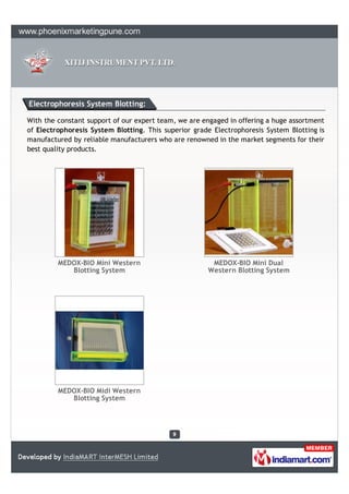 Electrophoresis System Blotting:

With the constant support of our expert team, we are engaged in offering a huge assortment
of Electrophoresis System Blotting. This superior grade Electrophoresis System Blotting is
manufactured by reliable manufacturers who are renowned in the market segments for their
best quality products.




         MEDOX-BIO Mini Western                        MEDOX-BIO Mini Dual
            Blotting System                           Western Blotting System




         MEDOX-BIO Midi Western
            Blotting System
 