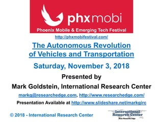 Presented by
Mark Goldstein, International Research Center
markg@researchedge.com, http://www.researchedge.com/
Presentation Available at http://www.slideshare.net/markgirc
© 2018 - International Research Center
Saturday, November 3, 2018
The Autonomous Revolution
of Vehicles and Transportation
Phoenix Mobile & Emerging Tech Festival
http://phxmobifestival.com/
 