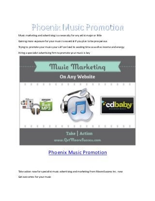 Music marketing and advertising is a necessity for any artist major or little

Gaining more exposure for your music is essential if you plan to be prosperous

Trying to promote your music your self can lead to wasting time as well as income and energy

Hiring a specialist advertising firm to promote your music is key




                            Phoenix Music Promotion


Take action now for specialist music advertising and marketing from MooreSuccess Inc. now

Get outcomes for your music
 