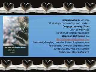 Stephen Abram, MLS, FSLA
             VP strategic partnerships and markets
                            Cengage Learning (Gale)
                                  Cel: 416-669-4855
                     stephen.abram@cengage.com
                           Stephen’s Lighthouse Blog
                    http://stephenslighthouse.com
Facebook, Google+, LinkedIn, Plaxo : Stephen Abram
             FourSquare, Gowalla: Stephen Abram
                  Twitter, Quora, Yelp, etc.: sabram
                        SlideShare: StephenAbram1
 