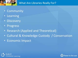 What Are Libraries Really For?

•   Community
•   Learning
•   Discovery
•   Progress
•   Research (Applied and Theoretical)
•   Cultural & Knowledge Custody / Conservation
•   Economic Impact
 