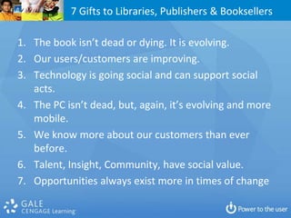 7 Gifts to Libraries, Publishers & Booksellers

1. The book isn’t dead or dying. It is evolving.
2. Our users/customers are improving.
3. Technology is going social and can support social
   acts.
4. The PC isn’t dead, but, again, it’s evolving and more
   mobile.
5. We know more about our customers than ever
   before.
6. Talent, Insight, Community, have social value.
7. Opportunities always exist more in times of change
 