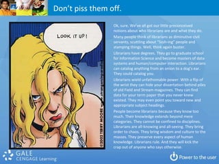 Don’t piss them off.
                 Ok, sure. We’ve all got our little preconceived
                 notions about who librarians are and what they do.
                 Many people think of librarians as diminutive civil
                 servants, scuttling about “Sssh-ing” people and
                 stamping things. Well, think again buster.
                 Librarians have degrees. They go to graduate school
                 for Information Science and become masters of data
                 systems and human/computer interaction. Librarians
                 can catalog anything from an onion to a dog’s ear.
                 They could catalog you.
                 Librarians wield unfathomable power. With a flip of
                 the wrist they can hide your dissertation behind piles
                 of old Field and Stream magazines. They can find
                 data for your term paper that you never knew
                 existed. They may even point you toward new and
                 appropriate subject headings.
                 People become librarians because they know too
                 much. Their knowledge extends beyond mere
                 categories. They cannot be confined to disciplines.
                 Librarians are all-knowing and all-seeing. They bring
                 order to chaos. They bring wisdom and culture to the
                 masses. They preserve every aspect of human
                 knowledge. Librarians rule. And they will kick the
                 crap out of anyone who says otherwise.
 