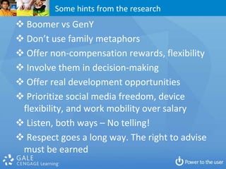 Some hints from the research
 Boomer vs GenY
 Don’t use family metaphors
 Offer non-compensation rewards, flexibility
 Involve them in decision-making
 Offer real development opportunities
 Prioritize social media freedom, device
 flexibility, and work mobility over salary
 Listen, both ways – No telling!
 Respect goes a long way. The right to advise
 must be earned
 