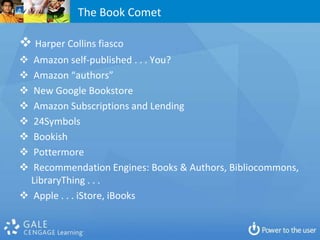 The Book Comet

 Harper Collins fiasco
  Amazon self-published . . . You?
  Amazon “authors”
  New Google Bookstore
  Amazon Subscriptions and Lending
  24Symbols
  Bookish
  Pottermore
  Recommendation Engines: Books & Authors, Bibliocommons,
  LibraryThing . . .
 Apple . . . iStore, iBooks
 