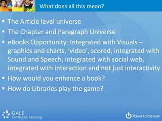 What does all this mean?

 The Article level universe
 The Chapter and Paragraph Universe
 eBooks Opportunity: Integrated with Visuals –
  graphics and charts, ‘video’, scored, integrated with
  Sound and Speech, integrated with social web,
  integrated with interaction and not just interactivity
 How would you enhance a book?
 How do Libraries play the game?
 
