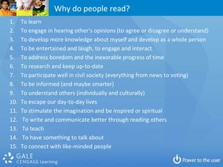 Why do people read?
1.    To learn
2.    To engage in hearing other’s opinions (to agree or disagree or understand)
3.    To develop more knowledge about myself and develop as a whole person
4.    To be entertained and laugh, to engage and interact
5.    To address boredom and the inexorable progress of time
6.    To research and keep up-to-date
7.    To participate well in civil society (everything from news to voting)
8.    To be informed (and maybe smarter)
9.    To understand others (individually and culturally)
10.   To escape our day-to-day lives
11.   To stimulate the imagination and be inspired or spiritual
12.   To write and communicate better through reading others
13.   To teach
14.   To have something to talk about
15.   To connect with like-minded people
 