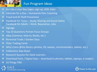 Fun Program Ideas
   Act Like a User Day (signs, sign up, ADD, kids)
   Librarian for a Day – Homework Peer Coaching
   Fraud and ID Theft Prevention
   Facebook for Teens – Study, Sharing and Social Safety
    Facebook for Adults – Work, Reputation, Jobs
   Signage
   Top 20 Questions Portals Focus Groups
   eBay (Cameras, How to, Books, etc.)
   Perennial Trade / Garden Days
   Flickr Trading Cards
   Who’s here @the library (photos, FB, tweets, recommenders, talents, etc.)
   Collections Slap Down
   Research Success for Adult Learners
   Download Faire / Digital Days – download to phones, tablets, laptops, e-readers.
   23 Things TNG
 