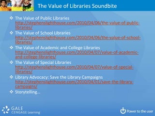 The Value of Libraries Soundbite
 The Value of Public Libraries
  http://stephenslighthouse.com/2010/04/06/the-value-of-public-
  libraries/
 The Value of School Libraries
  http://stephenslighthouse.com/2010/04/06/the-value-of-school-
  libraries/
 The Value of Academic and College Libraries
  http://stephenslighthouse.com/2010/04/07/value-of-academic-
  and-college-libraries/
 The Value of Special Libraries
  http://stephenslighthouse.com/2010/04/07/value-of-special-
  libraries/
 Library Advocacy: Save the Library Campaigns
  http://stephenslighthouse.com/2010/04/01/save-the-library-
  campaigns/
 Storytelling…
 