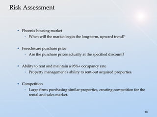 Risk Assessment Phoenix housing market When will the market begin the long-term, upward trend? Foreclosure purchase price Are the purchase prices actually at the specified discount? Ability to rent and maintain a 95%+ occupancy rate Property management’s ability to rent-out acquired properties. Competition Large firms purchasing similar properties, creating competition for the rental and sales market. 